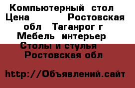 Компьютерный  стол › Цена ­ 4 000 - Ростовская обл., Таганрог г. Мебель, интерьер » Столы и стулья   . Ростовская обл.